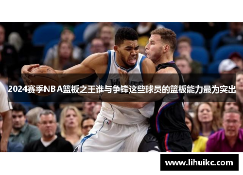 2024赛季NBA篮板之王谁与争锋这些球员的篮板能力最为突出