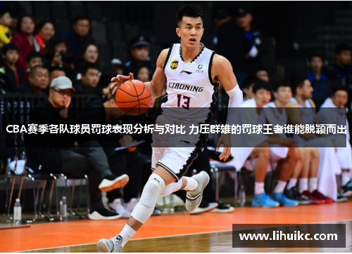 CBA赛季各队球员罚球表现分析与对比 力压群雄的罚球王者谁能脱颖而出